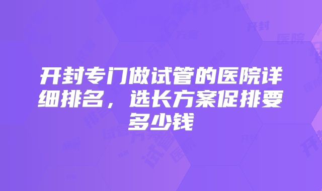 开封专门做试管的医院详细排名,选长方案促排要多少钱