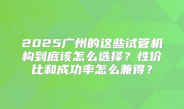 2025广州的这些试管机构到底该怎么选择?性价比和成功率怎么兼得?