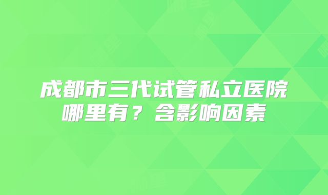 成都市三代试管私立医院哪里有？含影响因素