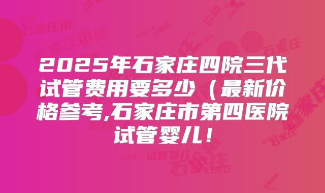 2025年石家庄四院三代试管费用要多少（最新价格参考,石家庄市第四医院试管婴儿！