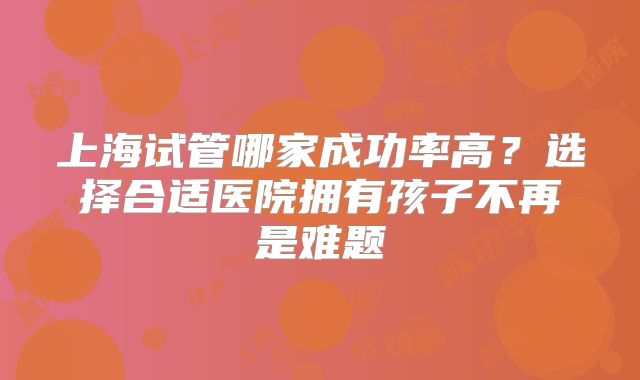 上海试管哪家成功率高?选择合适医院拥有孩子不再是难题