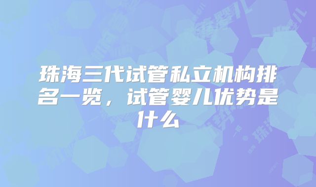 珠海三代试管私立机构排名一览，试管婴儿优势是什么