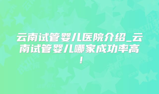 云南试管婴儿医院介绍_云南试管婴儿哪家成功率高!