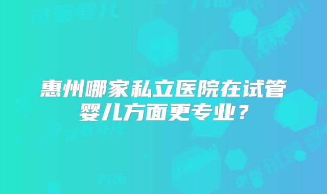 惠州哪家私立医院在试管婴儿方面更专业？