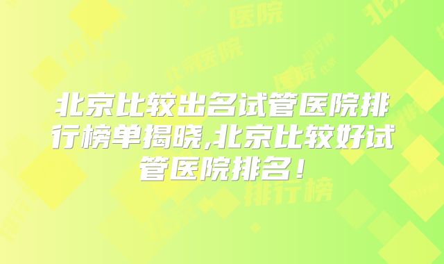 北京比较出名试管医院排行榜单揭晓,北京比较好试管医院排名!