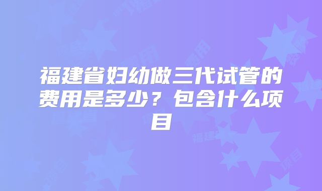 福建省妇幼做三代试管的费用是多少？包含什么项目