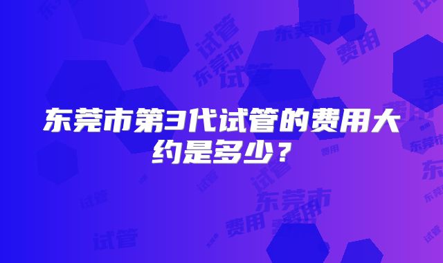 东莞市第3代试管的费用大约是多少?