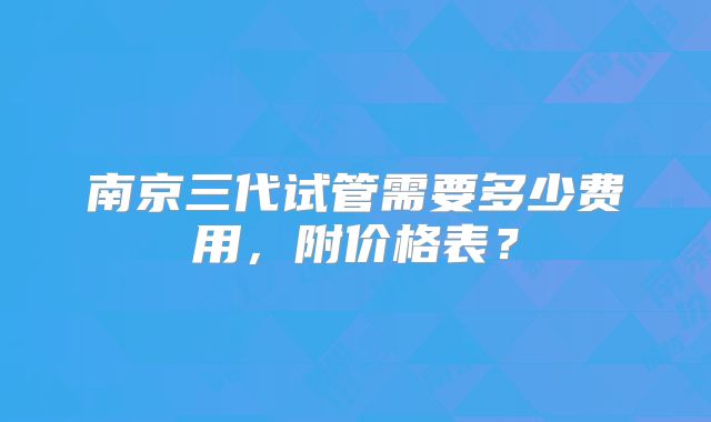 南京三代试管需要多少费用，附价格表？