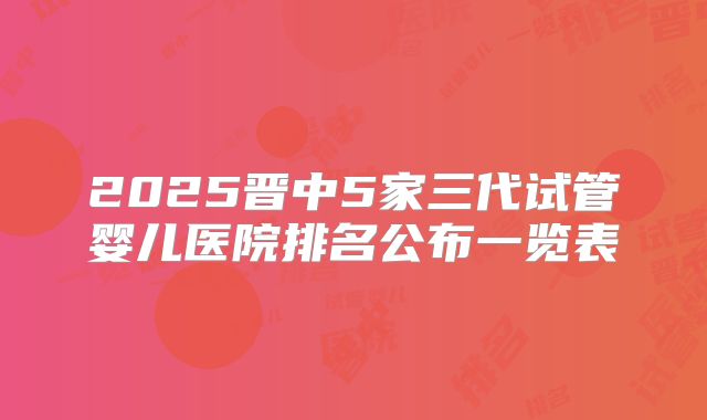2025晋中5家三代试管婴儿医院排名公布一览表