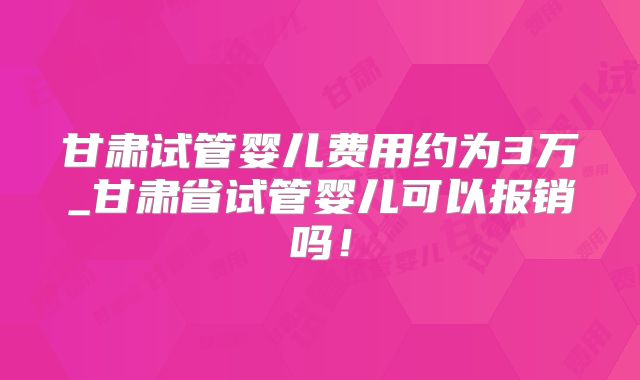 甘肃试管婴儿费用约为3万_甘肃省试管婴儿可以报销吗！