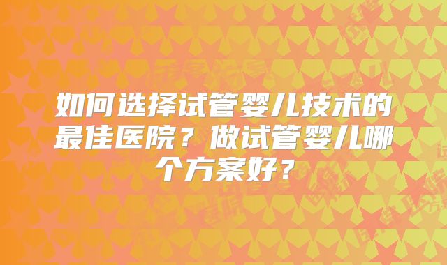 如何选择试管婴儿技术的最佳医院？做试管婴儿哪个方案好？