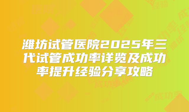 潍坊试管医院2025年三代试管成功率详览及成功率提升经验分享攻略