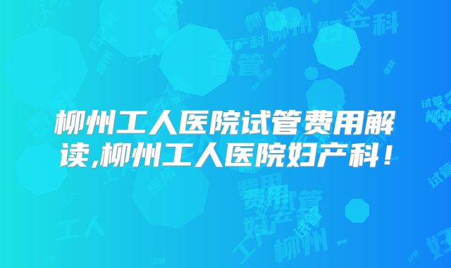 柳州工人医院试管费用解读,柳州工人医院妇产科！