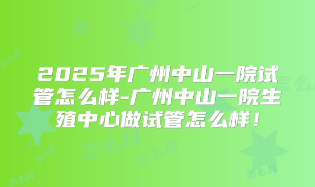 2025年广州中山一院试管怎么样-广州中山一院生殖中心做试管怎么样!