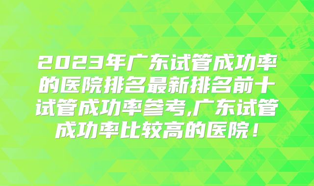 2023年广东试管成功率的医院排名最新排名前十试管成功率参考,广东试管成功率比较高的医院！