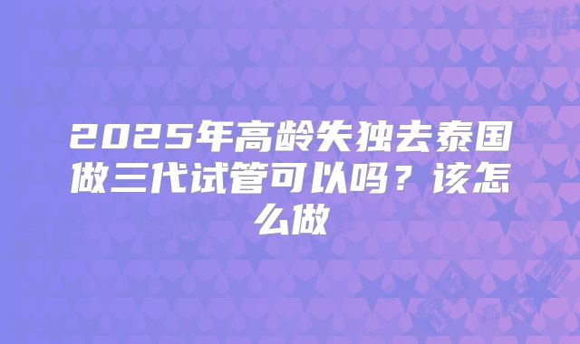 2025年高龄失独去泰国做三代试管可以吗？该怎么做