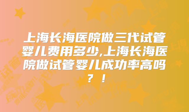 上海长海医院做三代试管婴儿费用多少,上海长海医院做试管婴儿成功率高吗？！