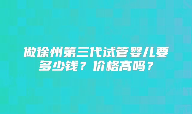 做徐州第三代试管婴儿要多少钱？价格高吗？