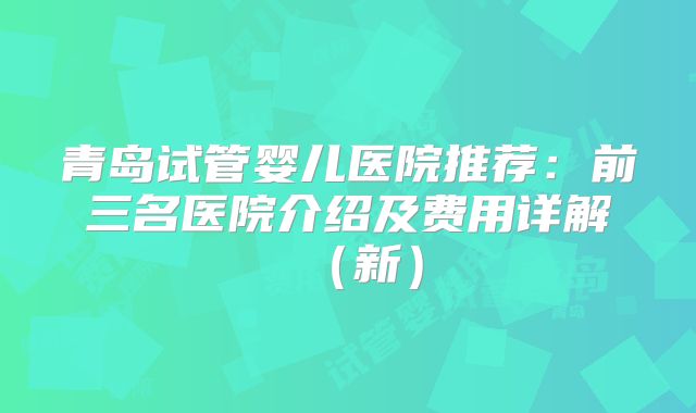 青岛试管婴儿医院推荐：前三名医院介绍及费用详解（新）
