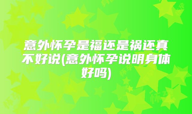 意外怀孕是福还是祸还真不好说(意外怀孕说明身体好吗)