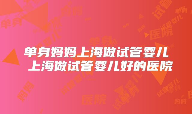单身妈妈上海做试管婴儿 上海做试管婴儿好的医院