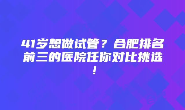 41岁想做试管？合肥排名前三的医院任你对比挑选！