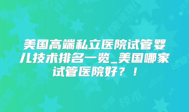 美国高端私立医院试管婴儿技术排名一览_美国哪家试管医院好?!