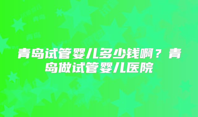 青岛试管婴儿多少钱啊?青岛做试管婴儿医院