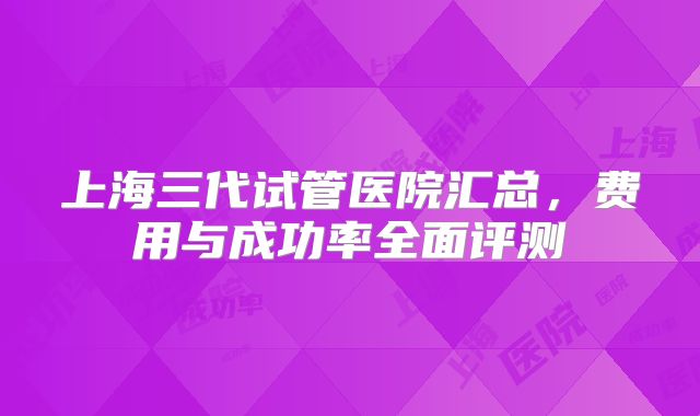 上海三代试管医院汇总，费用与成功率全面评测