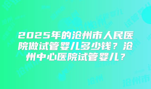2025年的沧州市人民医院做试管婴儿多少钱？沧州中心医院试管婴儿？