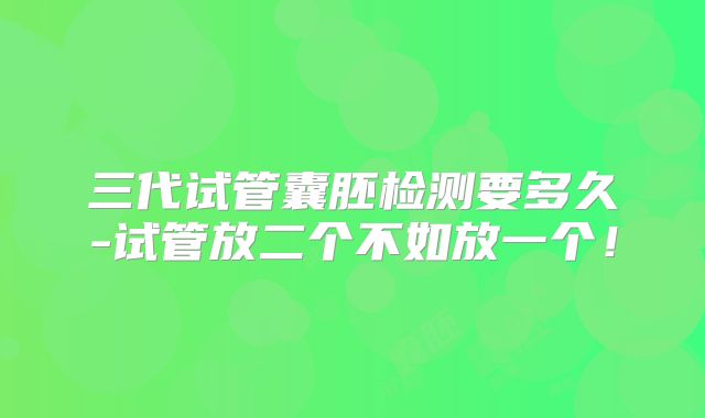 三代试管囊胚检测要多久-试管放二个不如放一个！