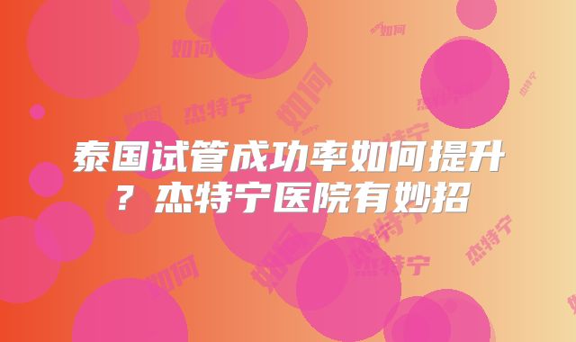 泰国试管成功率如何提升？杰特宁医院有妙招