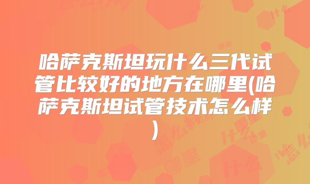 哈萨克斯坦玩什么三代试管比较好的地方在哪里(哈萨克斯坦试管技术怎么样)