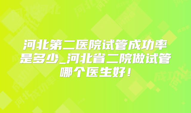 河北第二医院试管成功率是多少_河北省二院做试管哪个医生好！