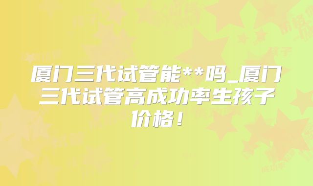 厦门三代试管能**吗_厦门三代试管高成功率生孩子价格！