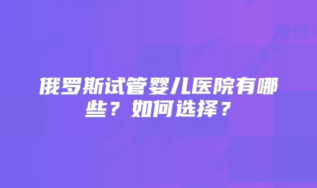 俄罗斯试管婴儿医院有哪些?如何选择?
