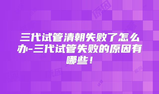 三代试管清朝失败了怎么办-三代试管失败的原因有哪些！