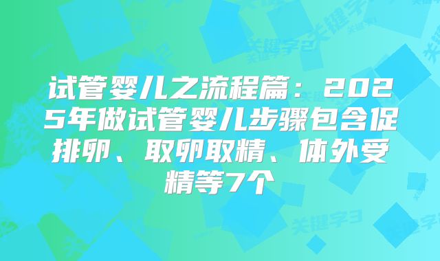 试管婴儿之流程篇:2025年做试管婴儿步骤包含促排卵、取卵取精、体外受精等7个