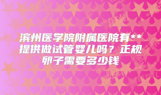 滨州医学院附属医院有**提供做试管婴儿吗？正规卵子需要多少钱