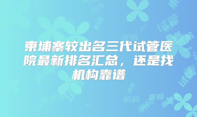 柬埔寨较出名三代试管医院最新排名汇总，还是找机构靠谱