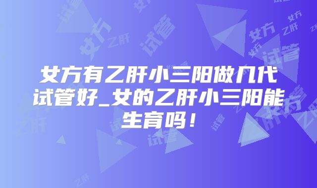 女方有乙肝小三阳做几代试管好_女的乙肝小三阳能生育吗!