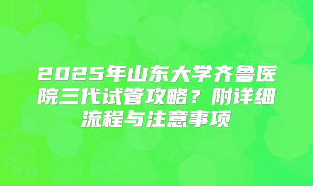 2025年山东大学齐鲁医院三代试管攻略?附详细流程与注意事项