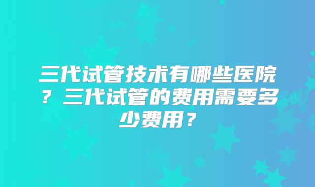 三代试管技术有哪些医院?三代试管的费用需要多少费用?