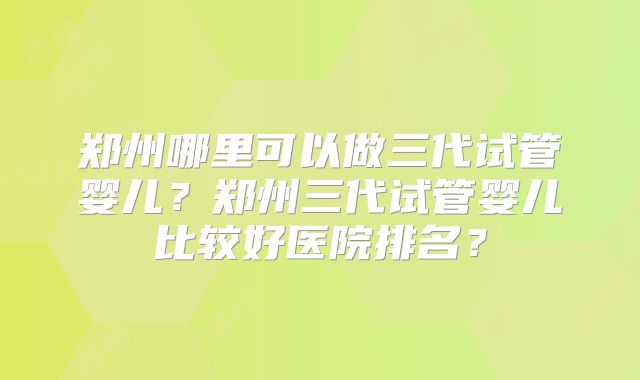 郑州哪里可以做三代试管婴儿？郑州三代试管婴儿比较好医院排名？