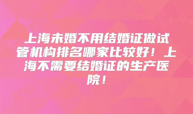 上海未婚不用结婚证做试管机构排名哪家比较好!上海不需要结婚证的生产医院!