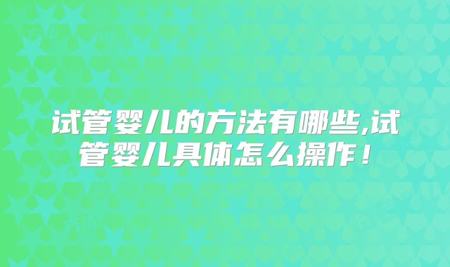 试管婴儿的方法有哪些,试管婴儿具体怎么操作！