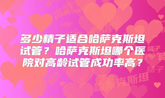 多少精子适合哈萨克斯坦试管？哈萨克斯坦哪个医院对高龄试管成功率高？