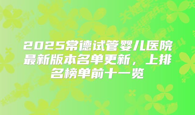 2025常德试管婴儿医院最新版本名单更新，上排名榜单前十一览