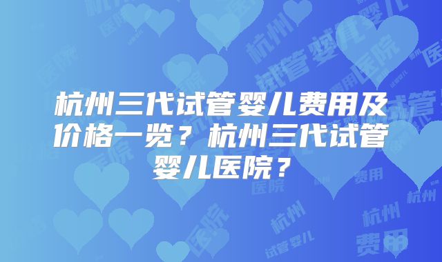 杭州三代试管婴儿费用及价格一览？杭州三代试管婴儿医院？