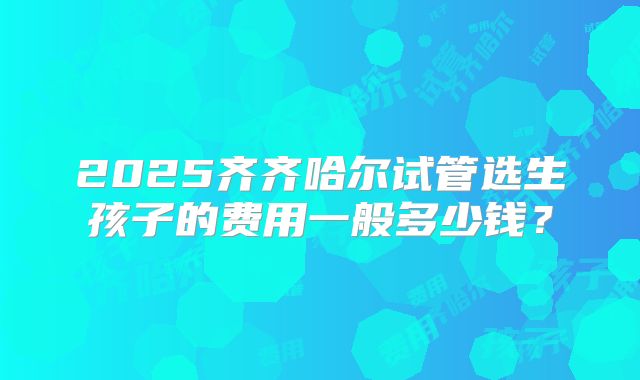 2025齐齐哈尔试管选生孩子的费用一般多少钱？